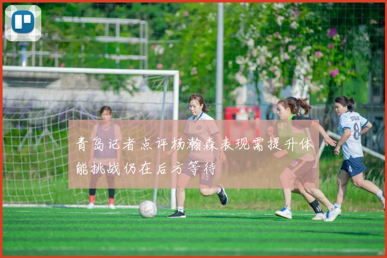 青岛记者点评杨瀚森表现需提升体能挑战仍在后方等待